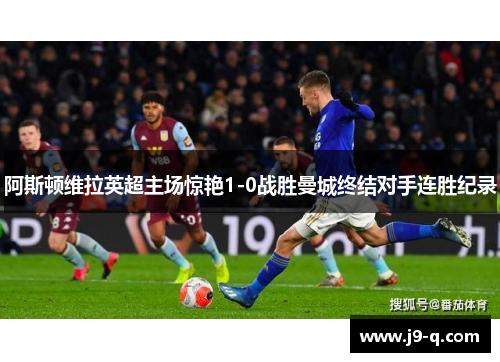 阿斯顿维拉英超主场惊艳1-0战胜曼城终结对手连胜纪录