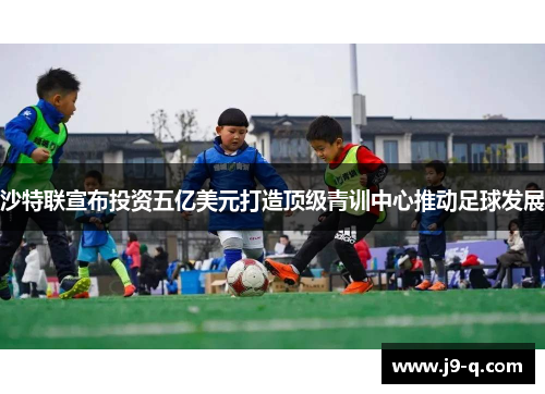 沙特联宣布投资五亿美元打造顶级青训中心推动足球发展
