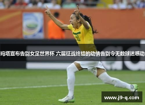 玛塔宣布告别女足世界杯 六届征战终结的动情告别令无数球迷感动