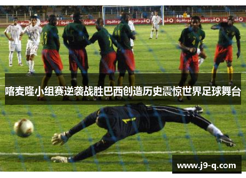 喀麦隆小组赛逆袭战胜巴西创造历史震惊世界足球舞台
